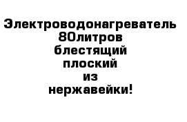 Электроводонагреватель 80литров блестящий плоский из нержавейки!